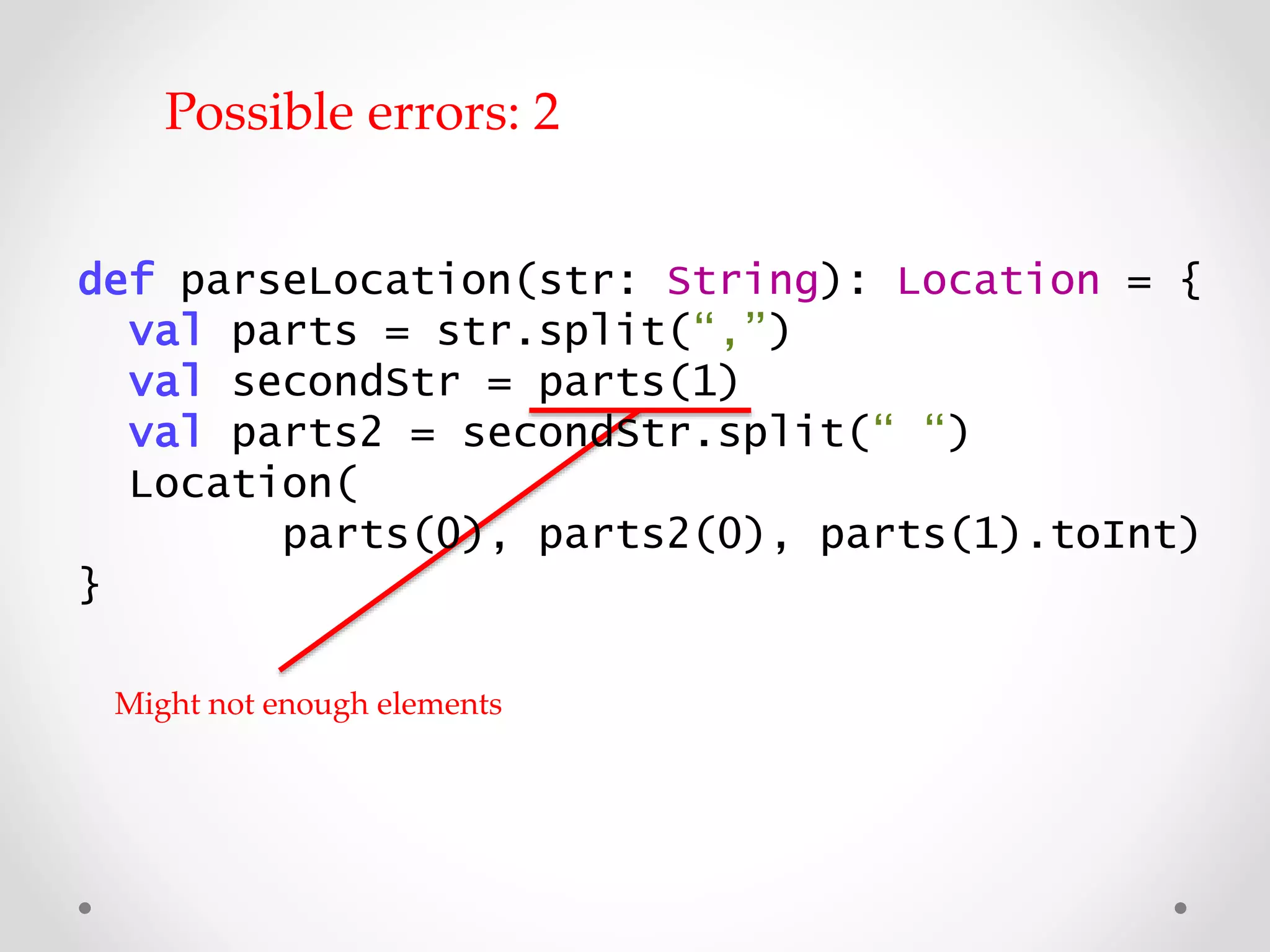 def parseLocation(str: String): Location = {
val parts = str.split(“,”)
val secondStr = parts(1)
val parts2 = secondStr.split(“ “)
Location(
parts(0), parts2(0), parts(1).toInt)
}
Might not have enough elements
Possible errors: 2
 