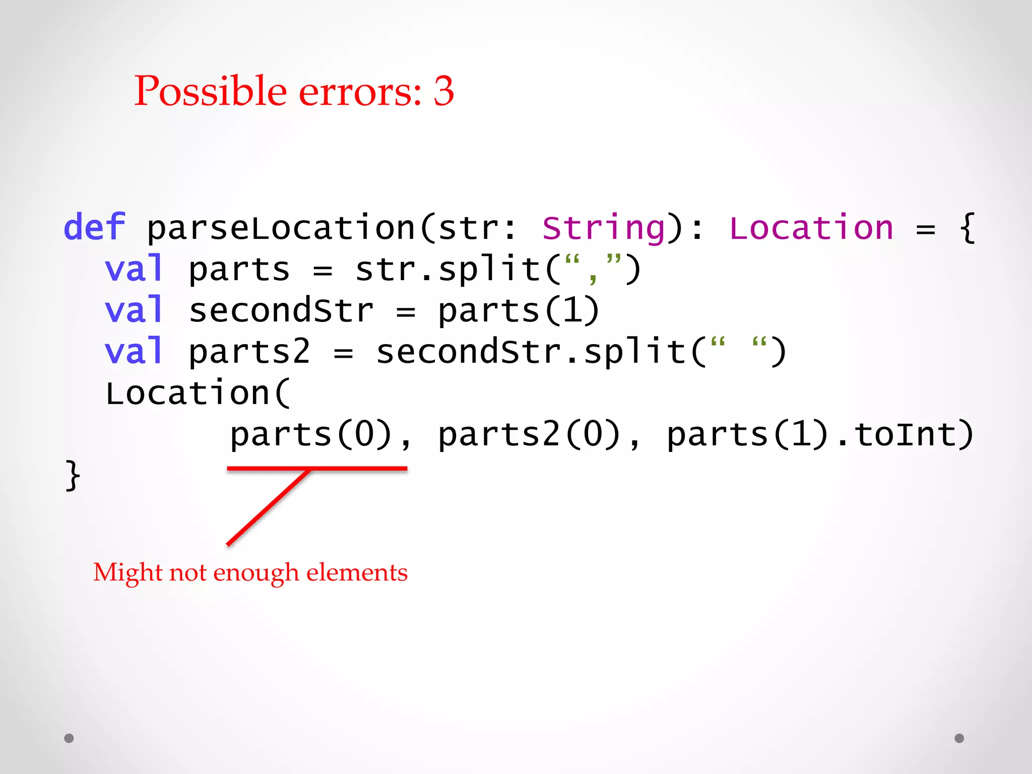 def parseLocation(str: String): Location = {
val parts = str.split(“,”)
val secondStr = parts(1)
val parts2 = secondStr.split(“ “)
Location(
parts(0), parts2(0), parts(1).toInt)
}
Might not have enough elements
Possible errors: 3
 
