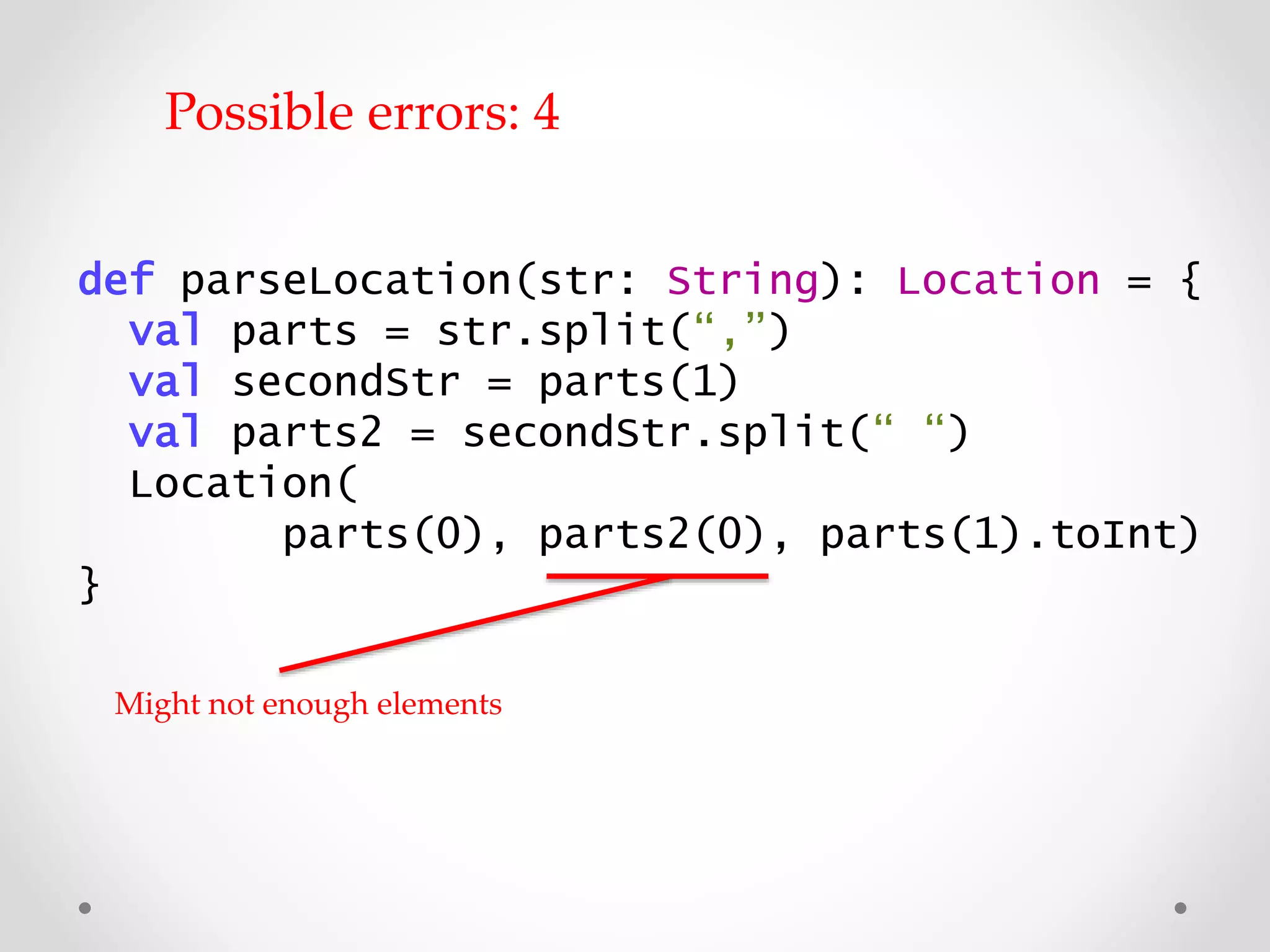 def parseLocation(str: String): Location = {
val parts = str.split(“,”)
val secondStr = parts(1)
val parts2 = secondStr.split(“ “)
Location(
parts(0), parts2(0), parts(1).toInt)
}
Might not have enough elements
Possible errors: 4
 