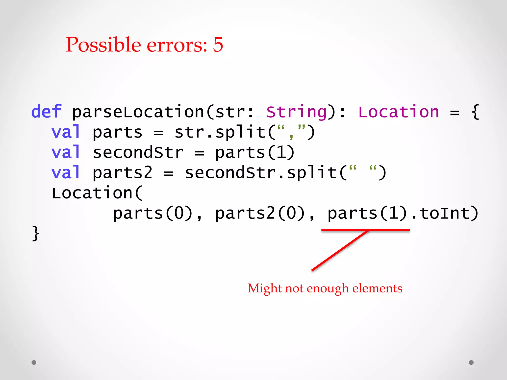 def parseLocation(str: String): Location = {
val parts = str.split(“,”)
val secondStr = parts(1)
val parts2 = secondStr.split(“ “)
Location(
parts(0), parts2(0), parts(1).toInt)
}
Might not have enough elements
Possible errors: 5
 