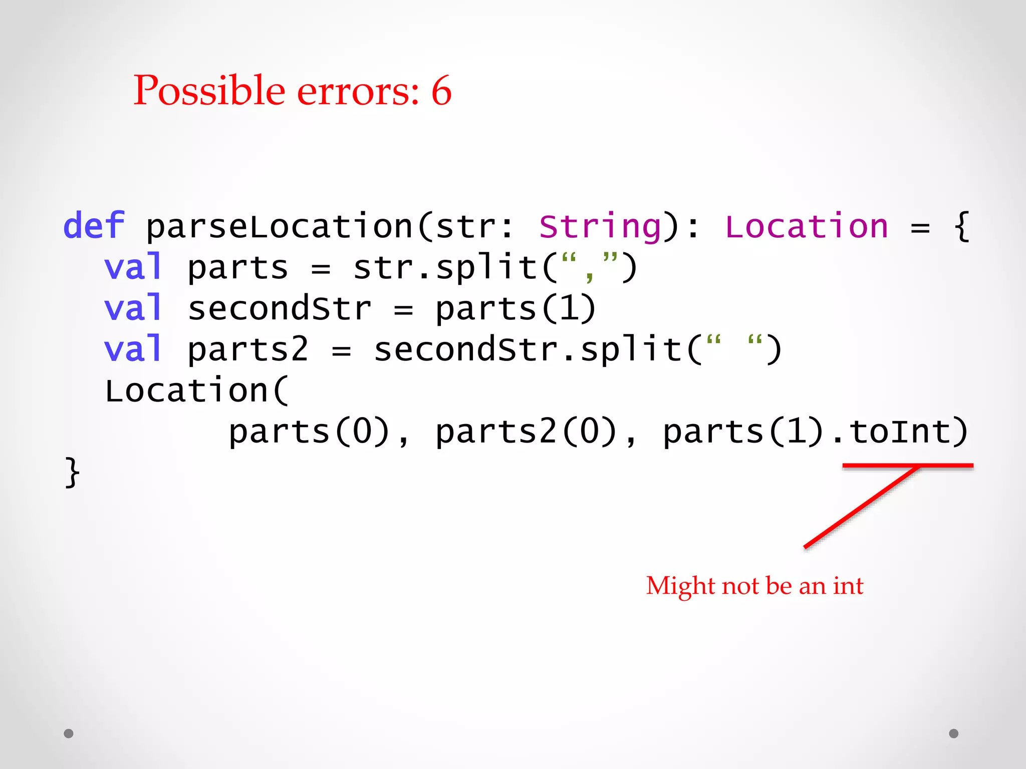 def parseLocation(str: String): Location = {
val parts = str.split(“,”)
val secondStr = parts(1)
val parts2 = secondStr.split(“ “)
Location(
parts(0), parts2(0), parts(1).toInt)
}
Might not be an int
Possible errors: 6
 