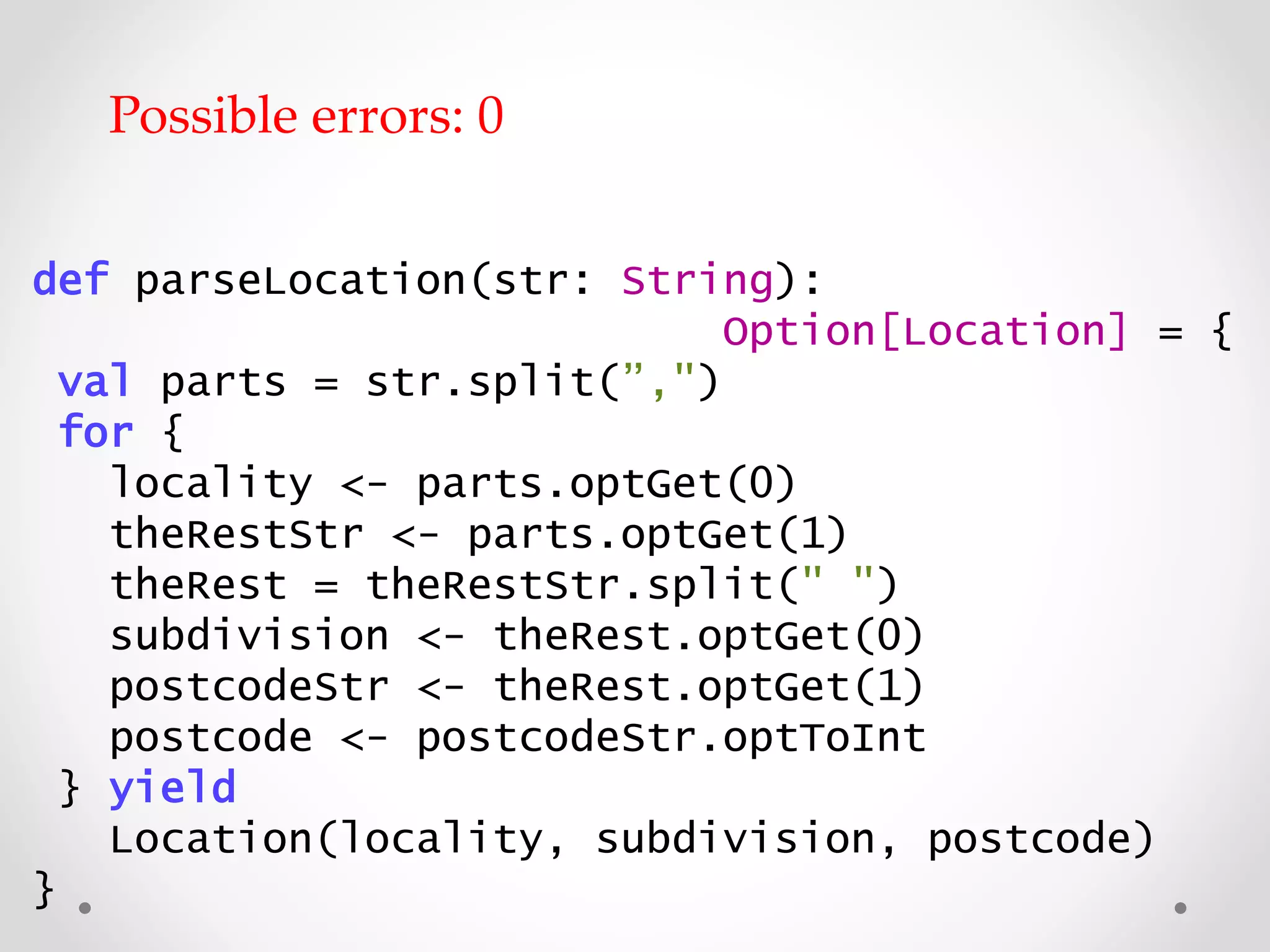def parseLocation(str: String):
Option[Location] = {
val parts = str.split(”,")
for {
locality <- parts.optGet(0)
theRestStr <- parts.optGet(1)
theRest = theRestStr.split(" ")
subdivision <- theRest.optGet(0)
postcodeStr <- theRest.optGet(1)
postcode <- postcodeStr.optToInt
} yield
Location(locality, subdivision, postcode)
}
Possible errors: 0
 
