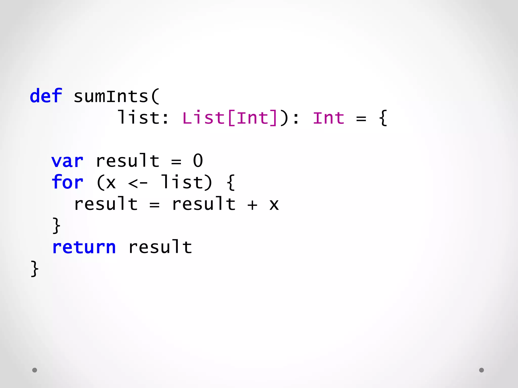 def sumInts(
list: List[Int]): Int = {
var result = 0
for (x <- list) {
result = result + x
}
return result
}
 
