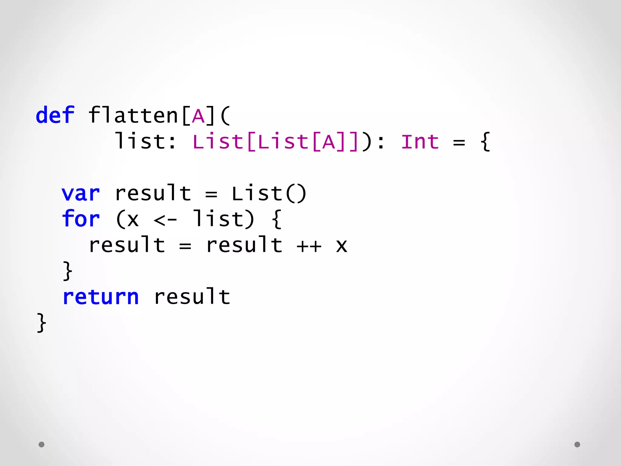 def flatten[A](
list: List[List[A]]): List[A] = {
var result = List()
for (x <- list) {
result = result ++ x
}
return result
}
 