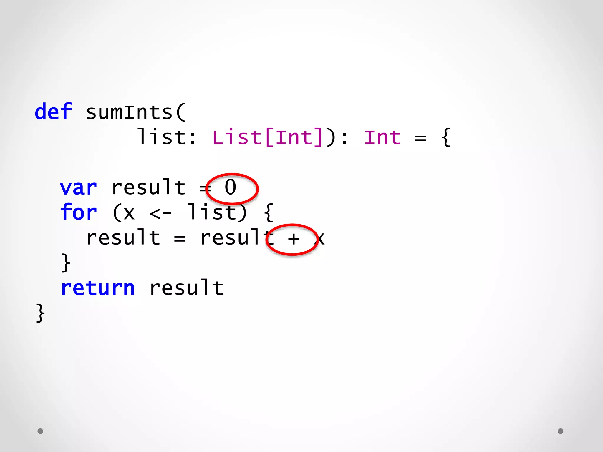def sumInts(
list: List[Int]): Int = {
var result = 0
for (x <- list) {
result = result + x
}
return result
}
 
