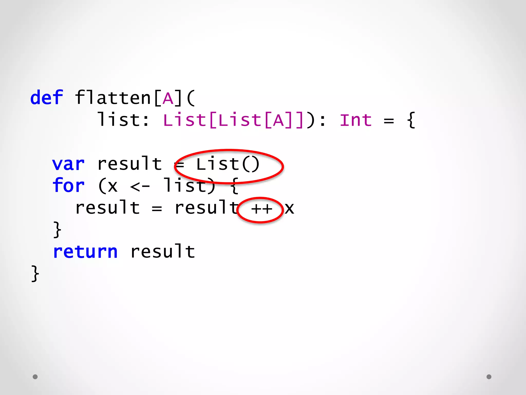 def flatten[A](
list: List[List[A]]): List[A] = {
var result = List()
for (x <- list) {
result = result ++ x
}
return result
}
 