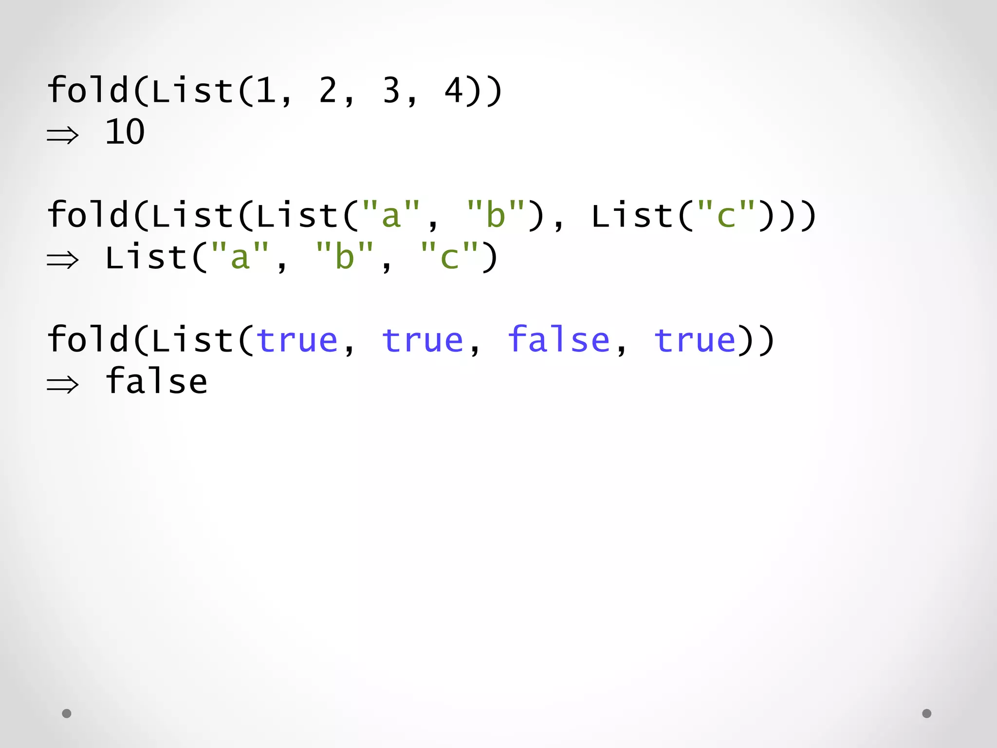 fold(List(1, 2, 3, 4))
 10
fold(List(List("a", "b"), List("c")))
 List("a", "b", "c")
fold(List(true, true, false, true))
 false
 