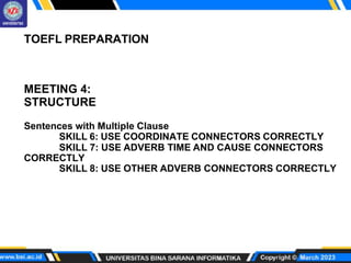 TOEFL PREPARATION
MEETING 4:
STRUCTURE
Sentences with Multiple Clause
SKILL 6: USE COORDINATE CONNECTORS CORRECTLY
SKILL 7: USE ADVERB TIME AND CAUSE CONNECTORS
CORRECTLY
SKILL 8: USE OTHER ADVERB CONNECTORS CORRECTLY
 