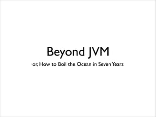 Beyond JVM
or, How to Boil the Ocean in Seven Years

 