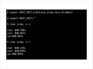 $ export DRIP_INIT_CLASS=org.jruby.main.DripMain	
!
$ export DRIP_INIT=""	
!
$ time jruby -e 1	
!
real	 0m0.580s	
user	 0m0.052s	
sys	0m0.063s	
!
$ time jruby -e 1	
!
real	 0m0.155s	
user	 0m0.049s	
sys	0m0.058s	

 