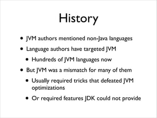 History
• JVM authors mentioned non-Java languages	

• Language authors have targeted JVM	

• Hundreds of JVM languages now	

• But JVM was a mismatch for many of them	

• Usually required tricks that defeated JVM
optimizations	


• Or required features JDK could not provide

 