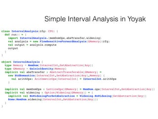 Simple Interval Analysis in Yoyak
class IntervalAnalysis(cfg: CFG) {
def run() = {
import IntervalAnalysis.{memDomOps,absT...