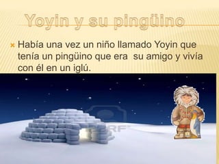 

Había una vez un niño llamado Yoyin que
tenía un pingüino que era su amigo y vivía
con él en un iglú.

 
