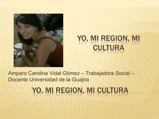 YO, MI REGION, MI CULTURA
Amparo Carolina Vidal Gómez – Trabajadora Social –
Docente Universidad de la Guajira
YO, MI REGION, MI
CULTURA
 