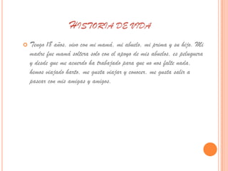 HISTORIA DE VIDA
   Tengo 18 años, vivo con mi mamá, mi abuelo, mi prima y su hijo. Mi
    madre fue mamá soltera solo con el apoyo de mis abuelos, es peluquera
    y desde que me acuerdo ha trabajado para que no nos falte nada,
    hemos viajado harto, me gusta viajar y conocer, me gusta salir a
    pasear con mis amigas y amigos.
 