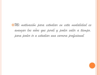  Mi motivación para estudiar en esta modalidad es
 avanzar los años que perdí y poder salir a tiempo,
 para poder ir a estudiar una carrera profesional
 