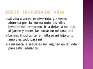  Mi vida a veces es divertida y a veces
aburrida por la rutina todo los días
levantarme temprano ir a dejar a mi hijo
al jardín y hacer las cosas en mi casa, etc
Lo mas importante en ella es mi hijo q lo
amo y es todo para mi
Y mi meta a seguir es ser alguien en la vida
para salir adelante.