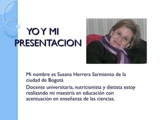 YO Y MI
PRESENTACION
Mi nombre es Susana Herrera Sarmiento de la
ciudad de Bogotá
Docente universitaria, nutricionista y dietista estoy
realizando mi maestría en educación con
acentuación en enseñanza de las ciencias.

 