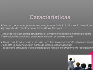  Soy una persona emprendedora, me gusta mi trabajo, la docencia ha enriquec
gran parte de mi vida y de mi forma de ver las cosas
.Trato de inculcar en mis estudiantes el pensamiento reflexivo y analítico frente
 a situaciones cotidianas pasadas a tratar en el aula de clases
 Pienso que la educación es la base para transformar el mundo, el pensamiento
 por esto la docencia es un cargo de amplia responsabilidad.
 El derecho articulado co9n la pedagogía ha sido el complemento ideal para m
 