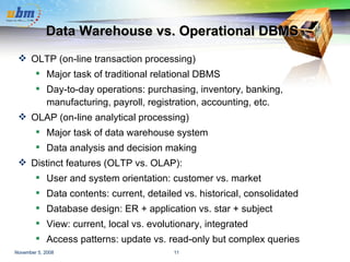 Data Warehouse vs. Operational DBMS OLTP (on-line transaction processing) Major task of traditional relational DBMS Day-to-day operations: purchasing, inventory, banking, manufacturing, payroll, registration, accounting, etc. OLAP (on-line analytical processing) Major task of data warehouse system Data analysis and decision making Distinct features (OLTP vs. OLAP): User and system orientation: customer vs. market Data contents: current, detailed vs. historical, consolidated Database design: ER + application vs. star + subject View: current, local vs. evolutionary, integrated Access patterns: update vs. read-only but complex queries 