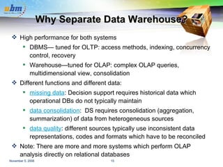Why Separate Data Warehouse? High performance for both systems DBMS— tuned for OLTP: access methods, indexing, concurrency control, recovery Warehouse—tuned for OLAP: complex OLAP queries, multidimensional view, consolidation Different functions and different data: missing data : Decision support requires historical data which operational DBs do not typically maintain data consolidation :  DS requires consolidation (aggregation, summarization) of data from heterogeneous sources data quality : different sources typically use inconsistent data representations, codes and formats which have to be reconciled Note: There are more and more systems which perform OLAP analysis directly on relational databases 