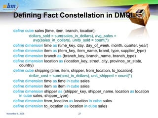 Defining Fact Constellation in DMQL define cube  sales [time, item, branch, location]: dollars_sold = sum(sales_in_dollars), avg_sales = avg(sales_in_dollars), units_sold = count(*) define dimension  time  as  (time_key, day, day_of_week, month, quarter, year) define dimension  item  as  (item_key, item_name, brand, type, supplier_type) define dimension  branch  as  (branch_key, branch_name, branch_type) define dimension  location  as  (location_key, street, city, province_or_state, country) define cube  shipping [time, item, shipper, from_location, to_location]: dollar_cost = sum(cost_in_dollars), unit_shipped = count(*) define dimension  time  as  time  in cube  sales define dimension  item  as  item  in cube  sales define dimension  shipper  as  (shipper_key, shipper_name, location  as  location  in cube  sales, shipper_type) define dimension  from_location  as  location  in cube  sales define dimension  to_location  as  location  in cube  sales 