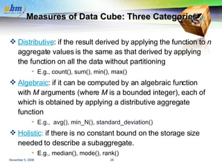 Measures of Data Cube: Three Categories Distributive : if the result derived by applying the function to  n  aggregate values is the same as that derived by applying the function on all the data without partitioning E.g., count(), sum(), min(), max() Algebraic :   if it can be computed by an algebraic function with  M  arguments (where  M  is a bounded integer), each of which is obtained by applying a distributive aggregate function E.g.,   avg(), min_N(), standard_deviation() Holistic :  if there is no constant bound on the storage size needed to describe a subaggregate.   E.g., median(), mode(), rank() 