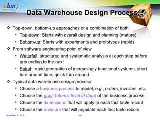 Data Warehouse Design Process  Top-down, bottom-up approaches or a combination of both Top-down : Starts with overall design and planning (mature) Bottom-up : Starts with experiments and prototypes (rapid) From software engineering point of view Waterfal l: structured and systematic analysis at each step before proceeding to the next Spiral :  rapid generation of increasingly functional systems, short turn around time, quick turn around Typical data warehouse design process Choose a  business process  to model, e.g., orders, invoices, etc. Choose the  grain  ( atomic level of data )  of the business process Choose the  dimensions  that will apply to each fact table record Choose the  measure  that will populate each fact table record 