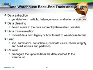Data Warehouse Back-End Tools and Utilities Data extraction get data from multiple, heterogeneous, and external sources Data cleaning detect errors in the data and rectify them when possible Data transformation convert data from legacy or host format to warehouse format Load sort, summarize, consolidate, compute views, check integrity, and build indicies and partitions Refresh propagate the updates from the data sources to the warehouse 