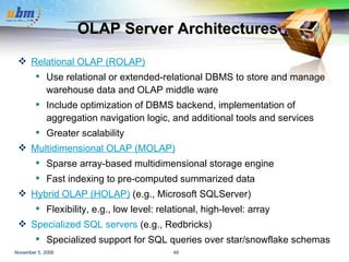 OLAP Server Architectures Relational OLAP (ROLAP)   Use relational or extended-relational DBMS to store and manage warehouse data and OLAP middle ware Include optimization of DBMS backend, implementation of aggregation navigation logic, and additional tools and services Greater scalability Multidimensional OLAP (MOLAP)   Sparse array-based multidimensional storage engine  Fast indexing to pre-computed summarized data Hybrid OLAP (HOLAP)   (e.g., Microsoft SQLServer) Flexibility, e.g., low level: relational, high-level: array Specialized SQL servers  (e.g., Redbricks)  Specialized support for SQL queries over star/snowflake schemas 