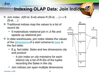 Indexing OLAP Data: Join Indices Join index: JI(R-id, S-id) where R (R-id, …)    S (S-id, …) Traditional indices map the values to a list of record ids It materializes relational join in JI file and speeds up relational join  In data warehouses, join index relates the values of the  dimensions  of a start schema to  rows  in the fact table. E.g. fact table:  Sales  and two dimensions  city  and  product A join index on  city  maintains for each distinct city a list of R-IDs of the tuples recording the Sales in the city  Join indices can span multiple dimensions 