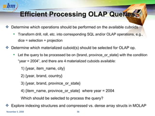 Efficient Processing OLAP Queries Determine which operations should be performed on the available cuboids Transform drill, roll, etc. into corresponding SQL and/or OLAP operations, e.g., dice = selection + projection Determine which materialized cuboid(s) should be selected for OLAP op. Let the query to be processed be on {brand, province_or_state} with the condition “year = 2004”, and there are 4 materialized cuboids available: 1) {year, item_name, city}  2) {year, brand, country} 3) {year, brand, province_or_state} 4) {item_name, province_or_state}  where year = 2004 Which should be selected to process the query? Explore indexing structures and compressed vs. dense array structs in MOLAP 