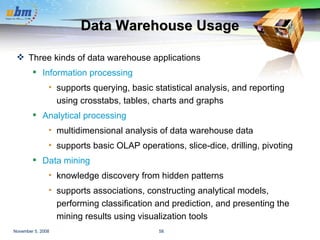 Data Warehouse Usage Three kinds of data warehouse applications Information processing supports querying, basic statistical analysis, and reporting using crosstabs, tables, charts and graphs Analytical processing multidimensional analysis of data warehouse data supports basic OLAP operations, slice-dice, drilling, pivoting Data mining knowledge discovery from hidden patterns  supports associations, constructing analytical models, performing classification and prediction, and presenting the mining results using visualization tools 