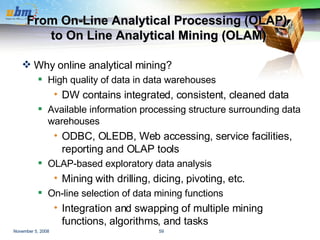 From On-Line Analytical Processing (OLAP)  to On Line Analytical Mining (OLAM) Why online analytical mining? High quality of data in data warehouses DW contains integrated, consistent, cleaned data Available information processing structure surrounding data warehouses ODBC, OLEDB, Web accessing, service facilities, reporting and OLAP tools OLAP-based exploratory data analysis Mining with drilling, dicing, pivoting, etc. On-line selection of data mining functions Integration and swapping of multiple mining functions, algorithms, and tasks 
