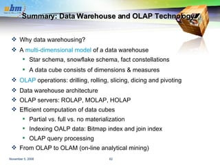 Summary: Data Warehouse and OLAP Technology Why data warehousing? A  multi-dimensional model  of a data warehouse Star schema, snowflake schema, fact constellations A data cube consists of dimensions & measures OLAP  operations: drilling, rolling, slicing, dicing and pivoting Data warehouse architecture OLAP servers: ROLAP, MOLAP, HOLAP Efficient computation of data cubes Partial vs. full vs. no materialization Indexing OALP data: Bitmap index and join index OLAP query processing  From OLAP to OLAM (on-line analytical mining) 