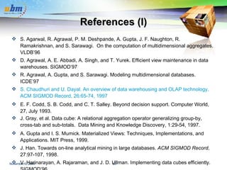 References (I) S. Agarwal, R. Agrawal, P. M. Deshpande, A. Gupta, J. F. Naughton, R. Ramakrishnan, and S. Sarawagi.  On the computation of multidimensional aggregates.  VLDB’96 D. Agrawal, A. E. Abbadi, A. Singh, and T. Yurek. Efficient view maintenance in data warehouses. SIGMOD’97 R. Agrawal, A. Gupta, and S. Sarawagi. Modeling multidimensional databases.  ICDE’97 S. Chaudhuri and U. Dayal. An overview of data warehousing and OLAP technology. ACM SIGMOD Record, 26:65-74, 1997 E. F. Codd, S. B. Codd, and C. T. Salley. Beyond decision support. Computer World, 27, July 1993. J. Gray, et al. Data cube: A relational aggregation operator generalizing group-by, cross-tab and sub-totals.  Data Mining and Knowledge Discovery, 1:29-54, 1997. A. Gupta and I. S. Mumick. Materialized Views: Techniques, Implementations, and Applications. MIT Press, 1999. J. Han. Towards on-line analytical mining in large databases.  ACM SIGMOD Record , 27:97-107, 1998.  V. Harinarayan, A. Rajaraman, and J. D. Ullman. Implementing data cubes efficiently. SIGMOD’96 