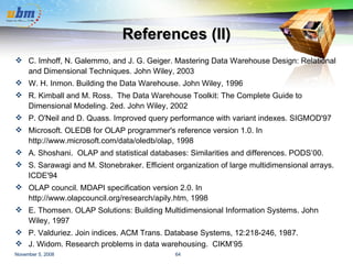References (II) C. Imhoff, N. Galemmo, and J. G. Geiger. Mastering Data Warehouse Design: Relational and Dimensional Techniques. John Wiley, 2003 W. H. Inmon. Building the Data Warehouse. John Wiley, 1996 R. Kimball and M. Ross.  The Data Warehouse Toolkit: The Complete Guide to Dimensional Modeling. 2ed. John Wiley, 2002 P. O'Neil and D. Quass. Improved query performance with variant indexes. SIGMOD'97 Microsoft. OLEDB for OLAP programmer's reference version 1.0. In http://www.microsoft.com/data/oledb/olap, 1998 A. Shoshani.  OLAP and statistical databases: Similarities and differences. PODS’00. S. Sarawagi and M. Stonebraker. Efficient organization of large multidimensional arrays. ICDE'94 OLAP council. MDAPI specification version 2.0. In http://www.olapcouncil.org/research/apily.htm, 1998 E. Thomsen. OLAP Solutions: Building Multidimensional Information Systems. John Wiley, 1997 P. Valduriez. Join indices. ACM Trans. Database Systems, 12:218-246, 1987. J. Widom. Research problems in data warehousing.  CIKM’95 . 
