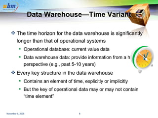 Data Warehouse—Time Variant The time horizon for the data warehouse is significantly longer than that of operational systems Operational database: current value data Data warehouse data: provide information from a historical perspective (e.g., past 5-10 years) Every key structure in the data warehouse Contains an element of time, explicitly or implicitly But the key of operational data may or may not contain “time element” 