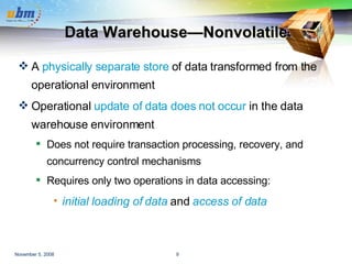 Data Warehouse—Nonvolatile A  physically separate store  of data transformed from the operational environment Operational  update of data does not occur  in the data warehouse environment Does not require transaction processing, recovery, and concurrency control mechanisms Requires only two operations in data accessing:  initial loading of data  and  access of data 
