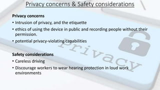 Privacy concerns & Safety considerations
Privacy concerns
• Intrusion of privacy, and the etiquette
• ethics of using the device in public and recording people without their
permission.
• potential privacy-violating capabilities
Safety considerations
• Careless driving
• Discourage workers to wear hearing protection in loud work
environments
 