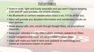 Advantages
• Glass is sleek, light and easily wearable and you won’t require keeping
it on and off your pockets, like mobile phones.
• No Bluetooth or camera needed when Glass is on, it’ll do all for you.
• Glass will provide you detailed information and satisfactory results on
your queries.
• Make phone calls, sms, emails though Google Glass, no smartphone
required.
• Keep your calendar events, information, contacts updated on Glass.
• Easier navigation and maps will be provided through Glass.
• Glass will make you look hi-tech and updated on technology and
create an impressive impact on people.
 