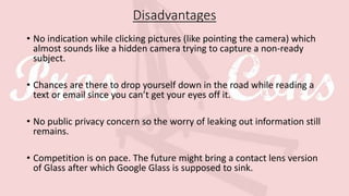 Disadvantages
• No indication while clicking pictures (like pointing the camera) which
almost sounds like a hidden camera trying to capture a non-ready
subject.
• Chances are there to drop yourself down in the road while reading a
text or email since you can’t get your eyes off it.
• No public privacy concern so the worry of leaking out information still
remains.
• Competition is on pace. The future might bring a contact lens version
of Glass after which Google Glass is supposed to sink.
 