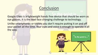 Conclusion
Google Glass is a lightweight hands free device that should be worn as
eye glasses. It is the next face changing challenge to technology.
Unlike smartphones or tablets you don’t require putting it on and off
your pocket all the time. Your eyes and voice is enough to operate it all
the way.
 