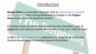 Introduction
Google Glass is a wearable computer with an optical head-mounted
display (OHMD) that is being developed by Google in the Project
Glass research and development project.
It includes voice-controlled Android device that resembles a pair of
eyeglasses and displays information directly in the user's field of vision.
It offers an augmented reality experience by using visual, audio and
location-based inputs to provide relevant information.
 