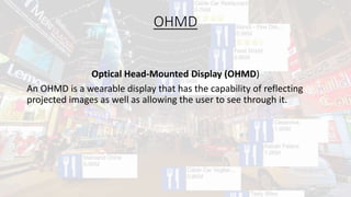 OHMD
Optical Head-Mounted Display (OHMD)
An OHMD is a wearable display that has the capability of reflecting
projected images as well as allowing the user to see through it.
 