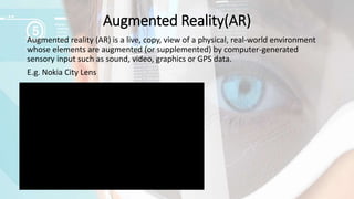 Augmented Reality(AR)
Augmented reality (AR) is a live, copy, view of a physical, real-world environment
whose elements are augmented (or supplemented) by computer-generated
sensory input such as sound, video, graphics or GPS data.
E.g. Nokia City Lens
 