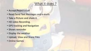 What it does ?
• Accept/Reject a call
• Read/Send Text Messages and e-mails
• Take a Picture and share it.
• HD video Recording.
• GPS tracking and Navigation
• Shows reminder
• Display the weather
• Upload, View and Share Files
• Online Games
 