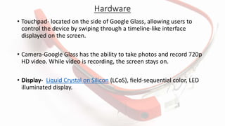 Hardware
• Touchpad- located on the side of Google Glass, allowing users to
control the device by swiping through a timeline-like interface
displayed on the screen.
• Camera-Google Glass has the ability to take photos and record 720p
HD video. While video is recording, the screen stays on.
• Display- Liquid Crystal on Silicon (LCoS), field-sequential color, LED
illuminated display.
 