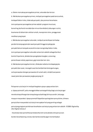 a. Dalam mencakuppencegahanprimer,sekunderdantersier.
b. Melakukanpencegahanprimer,meliputi pencegahanpadalansiasehat,
terdapatfaktorrisiko,tidakadapenyakit,danpromosi kesehatan.
Jenispelayananpencegahanprimeradalah:programimunisasi,
konseling,berhenti merokokdanminumberalkohol,dukungannutrisi,
keamanandi dalamdan sekitarrumah,manajemenstres,penggunaan
medikasi yangtepat.
c. Melakukanpencegahansekunder,meliputi pemeriksaanterhadap
penderitatanpagejaladari awal penyakithinggaterjadigejala
penyakitbelumtampaksecaraklinisdanmengindapfaktorrisiko.
Jenispelayanpencegahansekunderantaralainadalahsebagai berikut:
kontrol hipertensi,deteksi danpengobatankangker,screening:
pemeriksaanrektal,papsmear,gigi mulutdanlain-lain.
d. Melakukanpencegahantersier,dilakukansebelumterdapatgejala
penyakitdancacat, mecegahcacat bertambahdanketergantungan,
sertaperawatandenganperawatandi rumahsakit,rehabilisasipasien
rawat jalandan perawatanjangkapanjang.13
Pelayananusialanjutini meliputi kegiatanupaya-upayaantaralain:
a. Upaya promotif,yaitumenggairahkansemangathidupbagi usialanjutagar
merekatetapdihargai dantetapbergunabaikbagi dirinyasendiri,keluarga
maupunmasyarakat.Upaya promotif dapatberupakegiatanpenyuluhan,dimana
penyuluhanmasyarakatusialanjutmerupakanhal yangpentingsebagai
penunjangprogrampembinaankesehatanusialanjutyangantaralainadalah: ©2003 Digitedby
USU Digital Library3
- Kesehatandanpemeliharaankebersihandiri sertadeteksi dini penurunan
kondisi kesehatannya,teraturdanberkesinambunganmemeriksakan
 