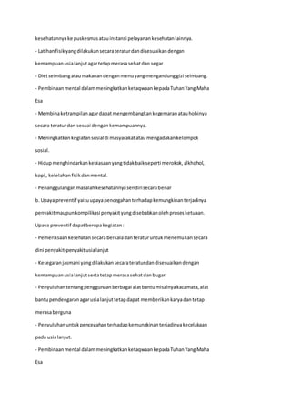 kesehatannyake puskesmasatauinstansi pelayanankesehatanlainnya.
- Latihanfisikyangdilakukansecarateraturdandisesuaikandengan
kemampuanusialanjutagartetapmerasasehatdan segar.
- Dietseimbangataumakanandenganmenuyangmengandunggizi seimbang.
- Pembinaanmental dalammeningkatkanketaqwaankepadaTuhanYang Maha
Esa
- Membinaketrampilanagardapatmengembangkankegemaranatauhobinya
secara teraturdan sesuai dengan kemampuannya.
- Meningkatkankegiatansosialdi masyarakatataumengadakankelompok
sosial.
- Hidupmenghindarkankebiasaanyangtidakbaikseperti merokok,alkhohol,
kopi , kelelahanfisikdanmental.
- Penanggulanganmasalahkesehatannyasendirisecarabenar
b. Upaya preventif yaituupayapencegahanterhadapkemungkinanterjadinya
penyakitmaupunkompilikasi penyakityangdisebabkanolehprosesketuaan.
Upaya preventif dapatberupakegiatan:
- Pemeriksaankesehatansecaraberkaladanteraturuntukmenemukansecara
dini penyakit-penyakitusialanjut
- Kesegaranjasmani yangdilakukansecarateraturdandisesuaikandengan
kemampuanusialanjutsertatetapmerasasehatdanbugar.
- Penyuluhantentangpenggunaanberbagai alatbantumisalnyakacamata,alat
bantupendengaranagarusialanjuttetapdapat memberikankaryadantetap
merasaberguna
- Penyuluhanuntukpencegahanterhadapkemungkinanterjadinyakecelakaan
pada usialanjut.
- Pembinaanmental dalammeningkatkanketaqwaankepadaTuhanYang Maha
Esa
 